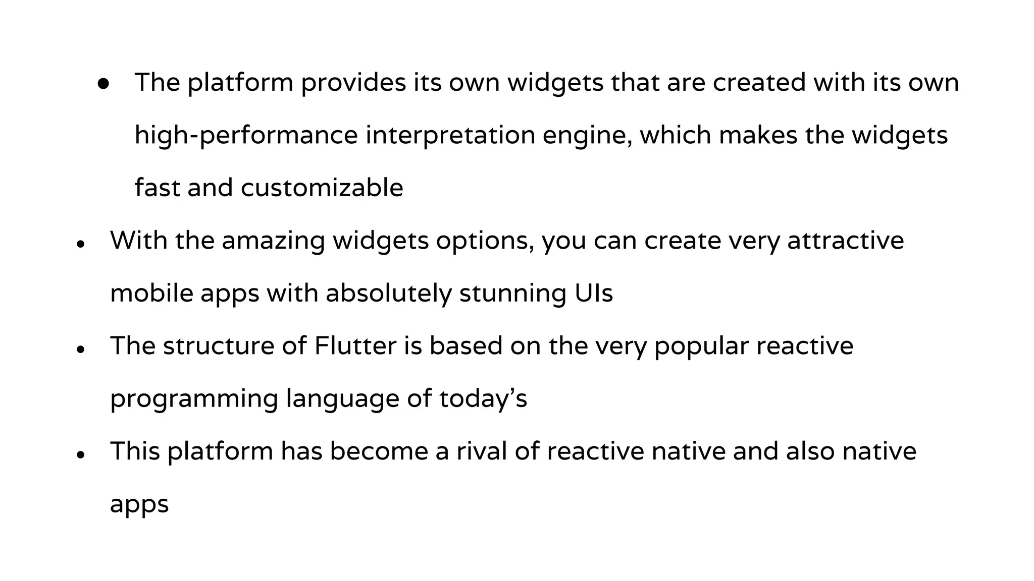 ● The platform provides its own widgets that are created with its own
high-performance interpretation engine, which makes the widgets
fast and customizable
● With the amazing widgets options, you can create very attractive
mobile apps with absolutely stunning UIs
● The structure of Flutter is based on the very popular reactive
programming language of today’s
● This platform has become a rival of reactive native and also native
apps
 