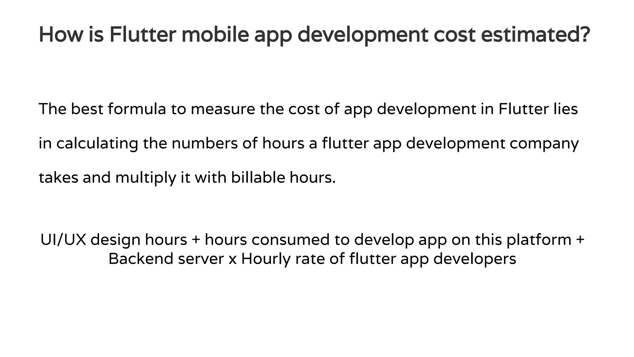How is Flutter mobile app development cost estimated?
The best formula to measure the cost of app development in Flutter lies
in calculating the numbers of hours a flutter app development company
takes and multiply it with billable hours.
UI/UX design hours + hours consumed to develop app on this platform +
Backend server x Hourly rate of flutter app developers
 