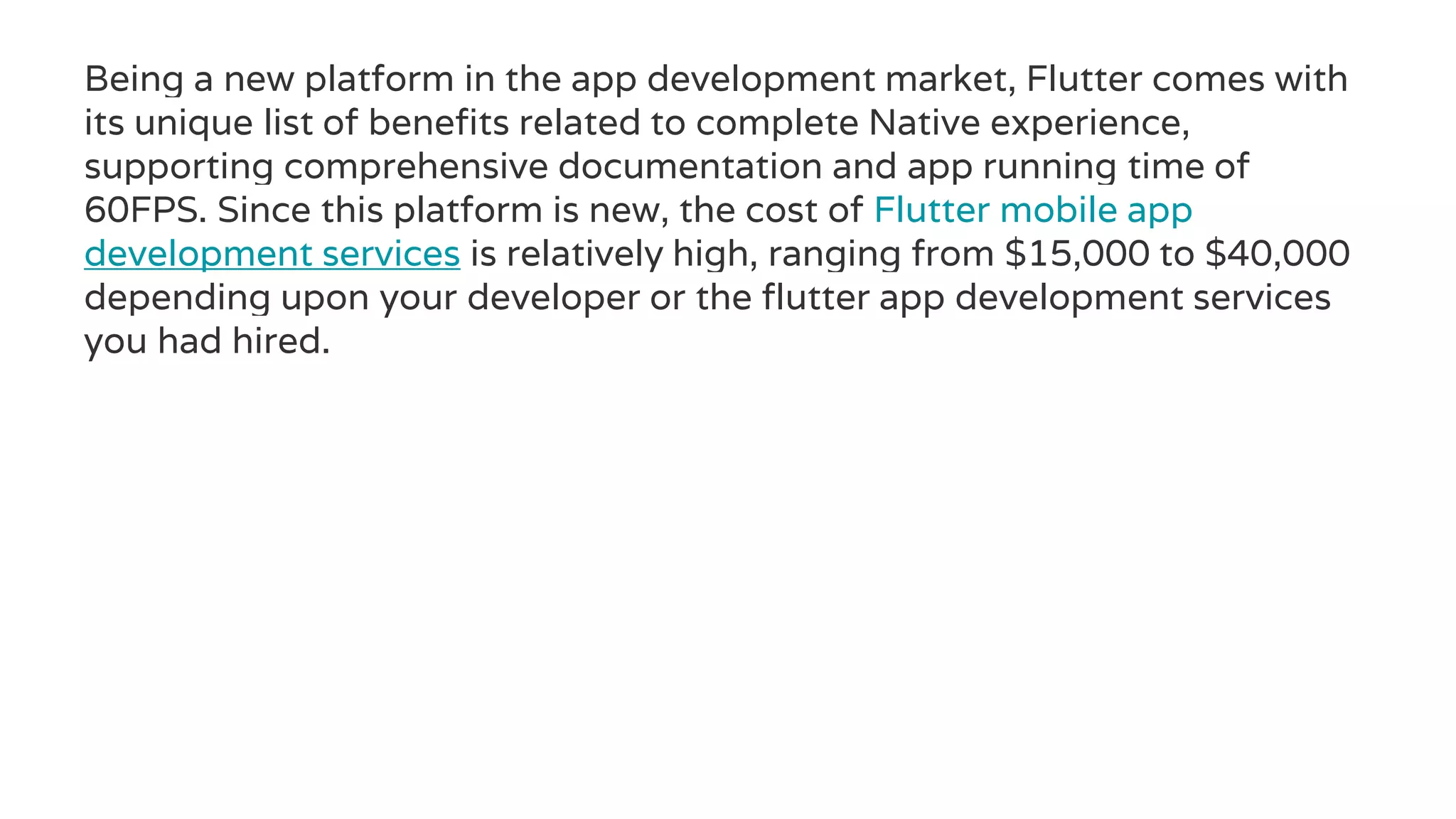 Being a new platform in the app development market, Flutter comes with
its unique list of benefits related to complete Native experience,
supporting comprehensive documentation and app running time of
60FPS. Since this platform is new, the cost of Flutter mobile app
development services is relatively high, ranging from $15,000 to $40,000
depending upon your developer or the flutter app development services
you had hired.
 