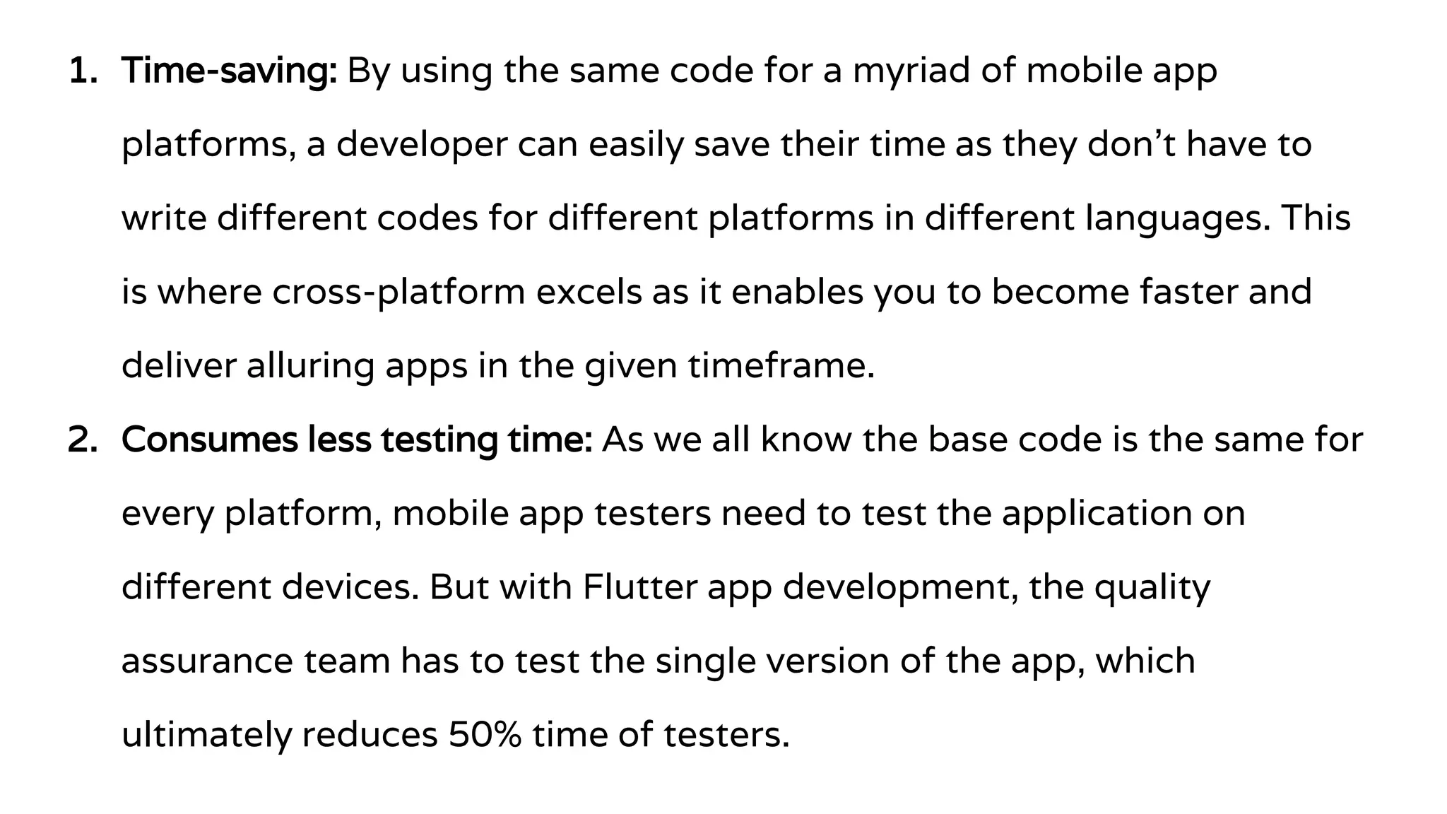 1. Time-saving: By using the same code for a myriad of mobile app
platforms, a developer can easily save their time as they don’t have to
write different codes for different platforms in different languages. This
is where cross-platform excels as it enables you to become faster and
deliver alluring apps in the given timeframe.
2. Consumes less testing time: As we all know the base code is the same for
every platform, mobile app testers need to test the application on
different devices. But with Flutter app development, the quality
assurance team has to test the single version of the app, which
ultimately reduces 50% time of testers.
 