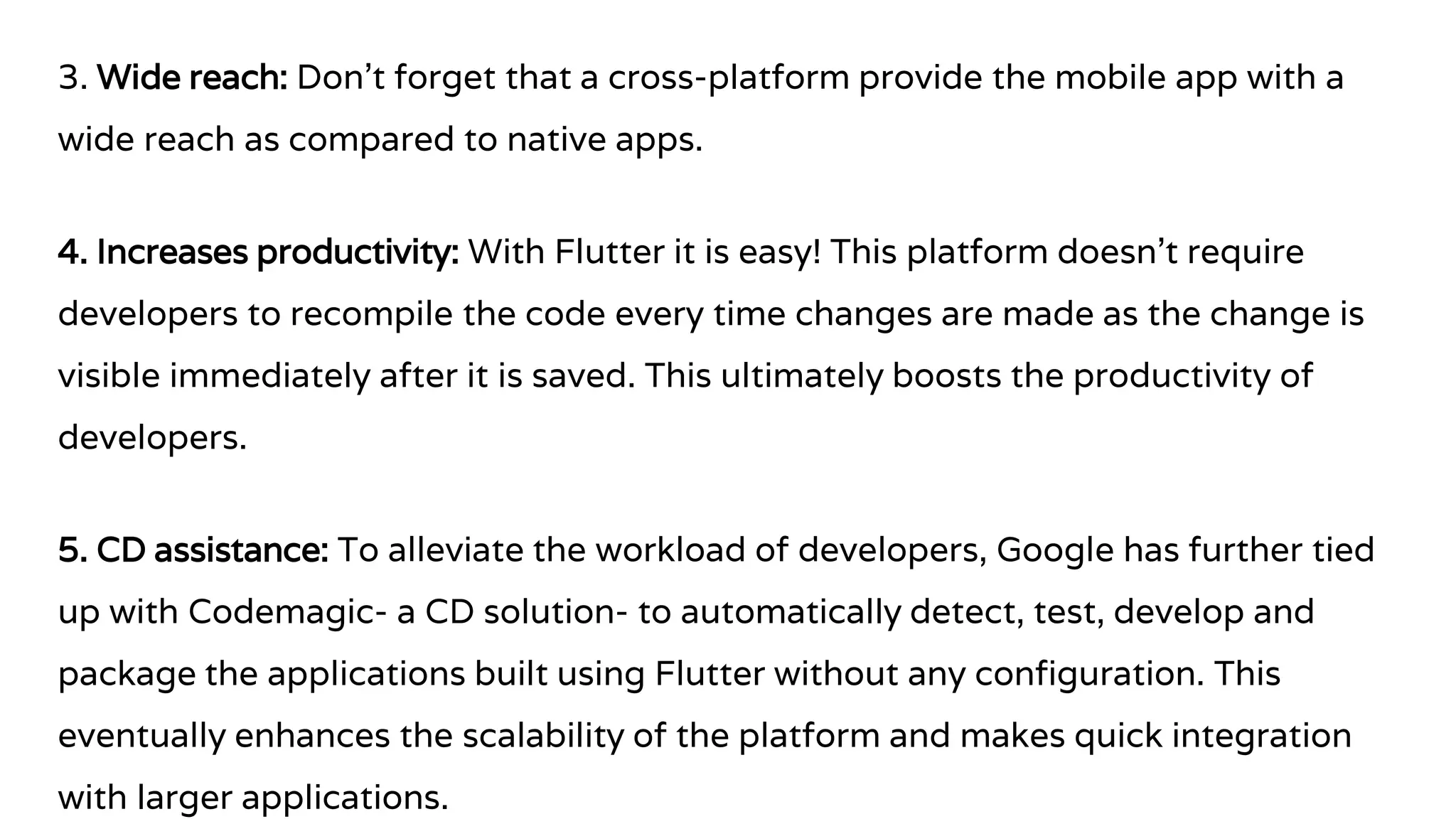 3. Wide reach: Don’t forget that a cross-platform provide the mobile app with a
wide reach as compared to native apps.
4. Increases productivity: With Flutter it is easy! This platform doesn’t require
developers to recompile the code every time changes are made as the change is
visible immediately after it is saved. This ultimately boosts the productivity of
developers.
5. CD assistance: To alleviate the workload of developers, Google has further tied
up with Codemagic- a CD solution- to automatically detect, test, develop and
package the applications built using Flutter without any configuration. This
eventually enhances the scalability of the platform and makes quick integration
with larger applications.
 