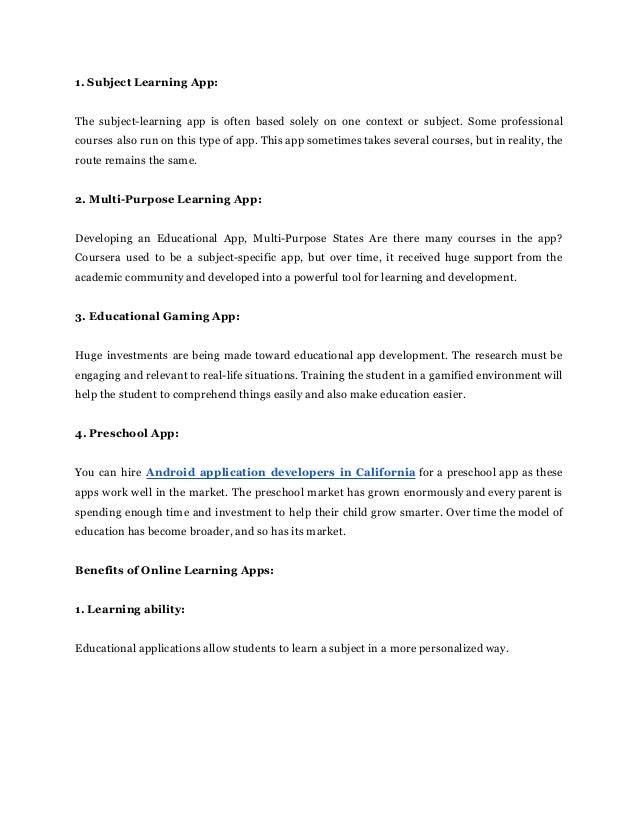 1. Subject Learning App:
The subject-learning app is often based solely on one context or subject. Some professional
courses also run on this type of app. This app sometimes takes several courses, but in reality, the
route remains the same.
2. Multi-Purpose Learning App:
Developing an Educational App, Multi-Purpose States Are there many courses in the app?
Coursera used to be a subject-specific app, but over time, it received huge support from the
academic community and developed into a powerful tool for learning and development.
3. Educational Gaming App:
Huge investments are being made toward educational app development. The research must be
engaging and relevant to real-life situations. Training the student in a gamified environment will
help the student to comprehend things easily and also make education easier.
4. Preschool App:
You can hire Android application developers in California for a preschool app as these
apps work well in the market. The preschool market has grown enormously and every parent is
spending enough time and investment to help their child grow smarter. Over time the model of
education has become broader, and so has its market.
Benefits of Online Learning Apps:
1. Learning ability:
Educational applications allow students to learn a subject in a more personalized way.
 