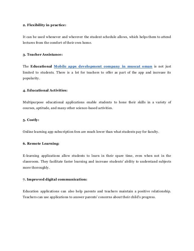 2. Flexibility in practice:
It can be used whenever and wherever the student schedule allows, which helps them to attend
lectures from the comfort of their own home.
3. Teacher Assistance:
The Educational Mobile apps development company in muscat oman is not just
limited to students. There is a lot for teachers to offer as part of the app and increase its
popularity.
4. Educational Activities:
Multipurpose educational applications enable students to hone their skills in a variety of
courses, aptitude, and many other science-based activities.
5. Costly:
Online learning app subscription fees are much lower than what students pay for faculty.
6. Remote Learning:
E-learning applications allow students to learn in their spare time, even when not in the
classroom. They facilitate faster learning and increase students' ability to understand subjects
more thoroughly.
7. Improved digital communication:
Education applications can also help parents and teachers maintain a positive relationship.
Teachers can use applications to answer parents' concerns about their child's progress.
 