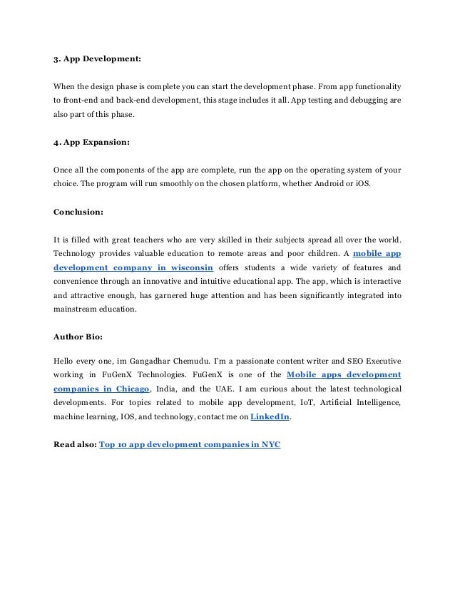 3. App Development:
When the design phase is complete you can start the development phase. From app functionality
to front-end and back-end development, this stage includes it all. App testing and debugging are
also part of this phase.
4. App Expansion:
Once all the components of the app are complete, run the app on the operating system of your
choice. The program will run smoothly on the chosen platform, whether Android or iOS.
Conclusion:
It is filled with great teachers who are very skilled in their subjects spread all over the world.
Technology provides valuable education to remote areas and poor children. A mobile app
development company in wisconsin offers students a wide variety of features and
convenience through an innovative and intuitive educational app. The app, which is interactive
and attractive enough, has garnered huge attention and has been significantly integrated into
mainstream education.
Author Bio:
Hello every one, im Gangadhar Chemudu. I’m a passionate content writer and SEO Executive
working in FuGenX Technologies. FuGenX is one of the Mobile apps development
companies in Chicago, India, and the UAE. I am curious about the latest technological
developments. For topics related to mobile app development, IoT, Artificial Intelligence,
machine learning, IOS, and technology, contact me on LinkedIn.
Read also: Top 10 app development companies in NYC
 