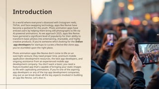 In a world where everyone's obsessed with Instagram reels,
TikTok, and face-swapping technology, apps like Revive have
become a godsend for the youth. Photo animation apps have
enticed users by helping them bring still photographs to life via
AI-powered animations. As we approach 2025, apps like Revive
have garnered a significant level of popularity for their ability to
transform basic photos into entertaining, shareable, and highly
creative products. If you're someone who's looking for the Indian
app developers for startups to curate a Revive-like clone app,
you've stumbled upon the right place.
Photo animation apps like Revive don't come to life on an
overnight venture; they need proper time, premium mobile
application development resources, the best app developers, and
ongoing assistance from an experienced mobile app
development company. You don't want a basic; you need a
feature-loaded app that's capable of bringing your static images
to life with captivating animations. If you're one of the aspiring
app developers or any of the top app development companies,
stay put as we break down all the key aspects involved in building
an app like Revive. Let's dive in.
Introduction
 