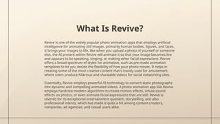 What Is Revive?
Revive is one of the widely popular photo animation apps that employs artificial
intelligence for animating still images, primarily human bodies, figures, and faces.
It brings your images to life, like when you upload a photo of yourself or someone
else, the AI present within Revive will animate it so that your image becomes live
and appears to be speaking, singing, or making other facial expressions. Revive
offers a broad spectrum of styles for animation, such as pre-made animation
templates to let you decide the flexibility of how your photo moves. It helps in
creating some of the most creative content that's mostly used for amusement,
where users produce hilarious and shareable videos for social networking sites.
Essentially, Revive employs powerful AI technology to convert static photographs
into dynamic and compelling animated videos. A photo animation app like Revive
employs hardcore modern algorithms to create motion effects, infuse sound
effects on photos, or even animate facial expressions that are still. Revive is
revered for its exceptional entertainment quotient, storytelling, and also
professional intents, which has made it quite a hit among content creators,
companies, ad agencies, and casual users alike.
 