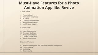 Must-Have Features for a Photo
Animation App like Revive
1) User Panel
i. Photo Upload
ii. Animation Templates
iii. AI Filters
iv. Customization Choices
v. Social Media Sharing
vi. Multilingual Support
2) Admin Panel
vii. User Management
viii. Template Updates
ix. Analytics Dashboard
x. Content Moderation
xi. Subscription Plans
3) Backend Features
xii. Artificial Intelligence and Machine Learning Integration
xiii. Cloud Storage
xiv. Scalability
xv. Data Security
 