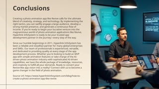 Creating a photo animation app like Revive calls for the ultimate
blend of creativity, strategy, and technology. By implementing the
right tactics, you can swiftly engage a large audience, develop a
strong market presence, and generate a continuous flow of
income. If you're ready to begin your lucrative venture into the
magnanimous world of photo animation applications like Revive,
Hyperlink InfoSystem is ready to be your trusted app
development partner in the journey—every step of the way.
Since our humble beginnings in 2011, Hyperlink InfoSystem has
been a reliable and steadfast partner for many global enterprises
and SMEs. Our team of professionals is experienced, versatile,
and dedicated to providing quality at every stage of the app
development process. Whether you're looking to build an MVP
app with simple animation features or take charge of the AI-
driven photo animation industry with sophisticated AI-driven
capabilities, we have the whole package of knowledge, resources,
and creativity to fulfill all your demands. Ready to convert your
Revive-like app vision into a reality? Connect with us to become a
game changer in the field of photo animation.
Source Url: https://www.hyperlinkinfosystem.com/blog/how-to-
create-a-photo-animation-app-like-revive
Conclusions
 