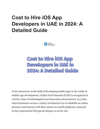 Cost to Hire iOS App
Developers in UAE in 2024: A
Detailed Guide
In the dynamism in the field of developing mobile apps in the midst of
mobile app development, United Arab Emirates (UAE) is recognized as
a lively center of technological and innovation advancement. In a time
when businesses across a variety of industries try to establish an online
presence and interact with their clients on mobile platforms, demand
to hire experienced iOS app developers is on the rise.
 