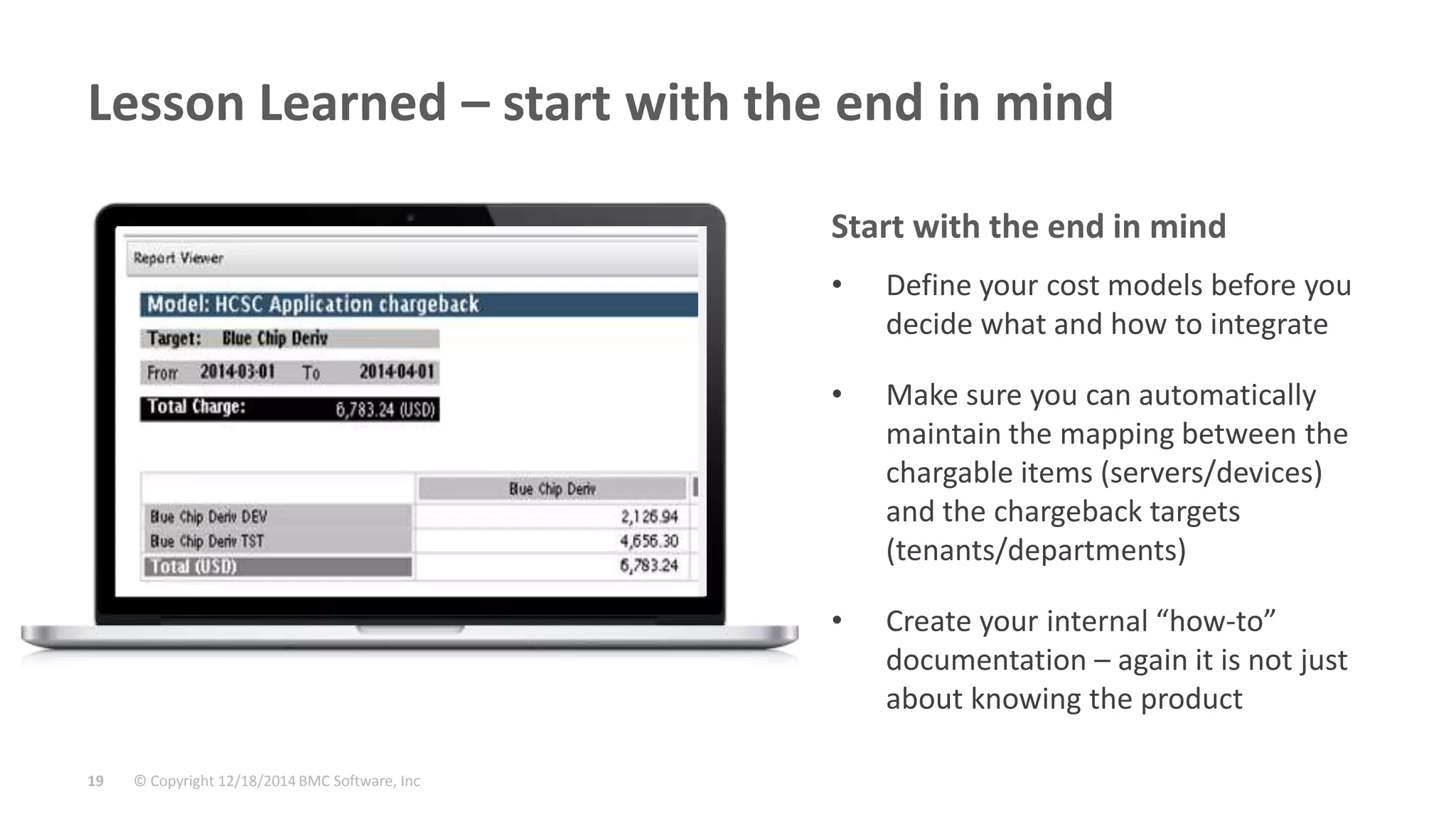 © Copyright 12/18/2014 BMC Software, Inc19
Lesson Learned – start with the end in mind
• Define your cost models before you
decide what and how to integrate
• Make sure you can automatically
maintain the mapping between the
chargable items (servers/devices)
and the chargeback targets
(tenants/departments)
• Create your internal “how-to”
documentation – again it is not just
about knowing the product
Start with the end in mind
 