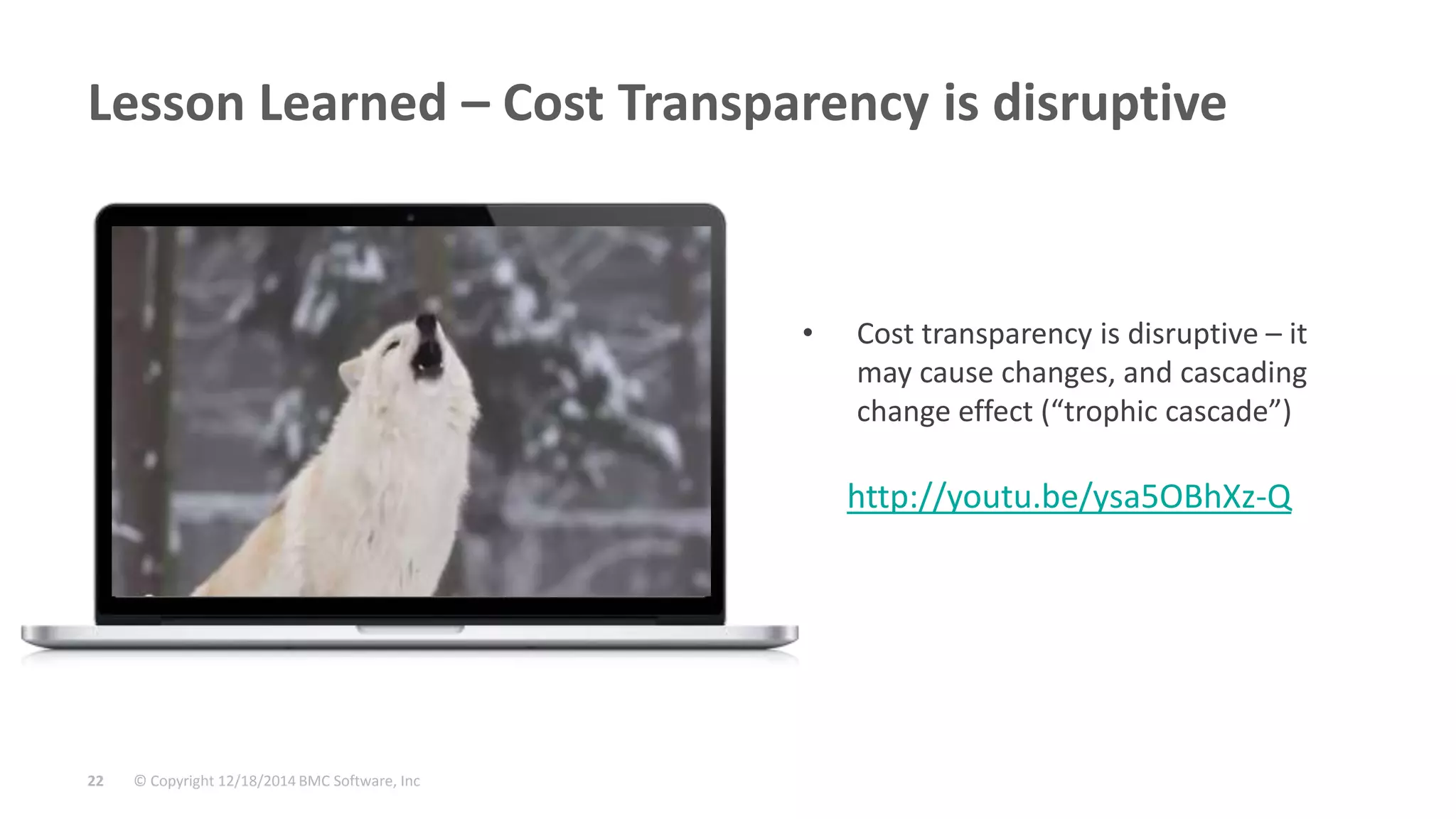 © Copyright 12/18/2014 BMC Software, Inc22
Lesson Learned – Cost Transparency is disruptive
• Cost transparency is disruptive – it
may cause changes, and cascading
change effect (“trophic cascade”)
http://youtu.be/ysa5OBhXz-Q
 