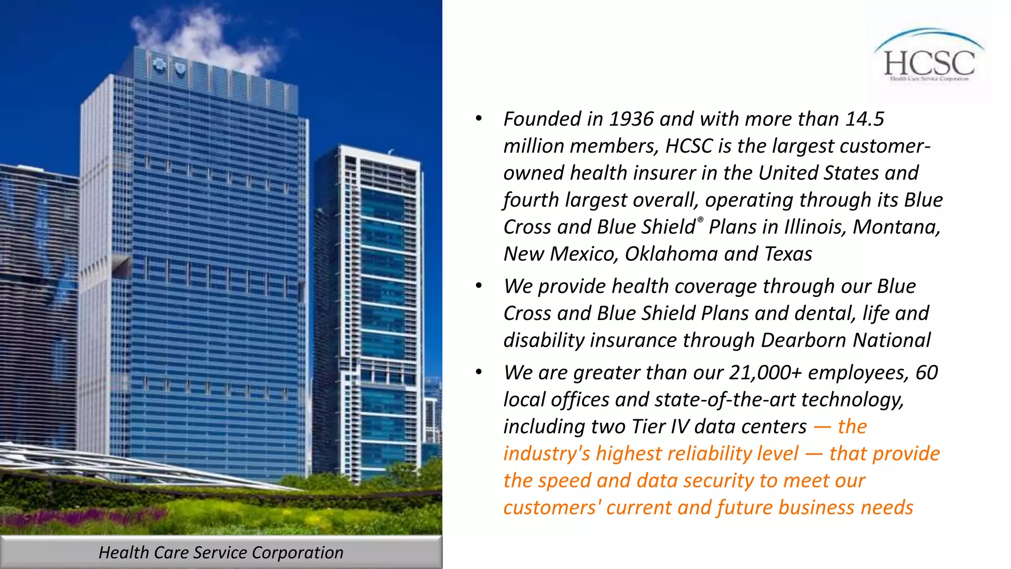 • Founded in 1936 and with more than 14.5
million members, HCSC is the largest customer-
owned health insurer in the United States and
fourth largest overall, operating through its Blue
Cross and Blue Shield® Plans in Illinois, Montana,
New Mexico, Oklahoma and Texas
• We provide health coverage through our Blue
Cross and Blue Shield Plans and dental, life and
disability insurance through Dearborn National
• We are greater than our 21,000+ employees, 60
local offices and state-of-the-art technology,
including two Tier IV data centers — the
industry's highest reliability level — that provide
the speed and data security to meet our
customers' current and future business needs
Health Care Service Corporation
 