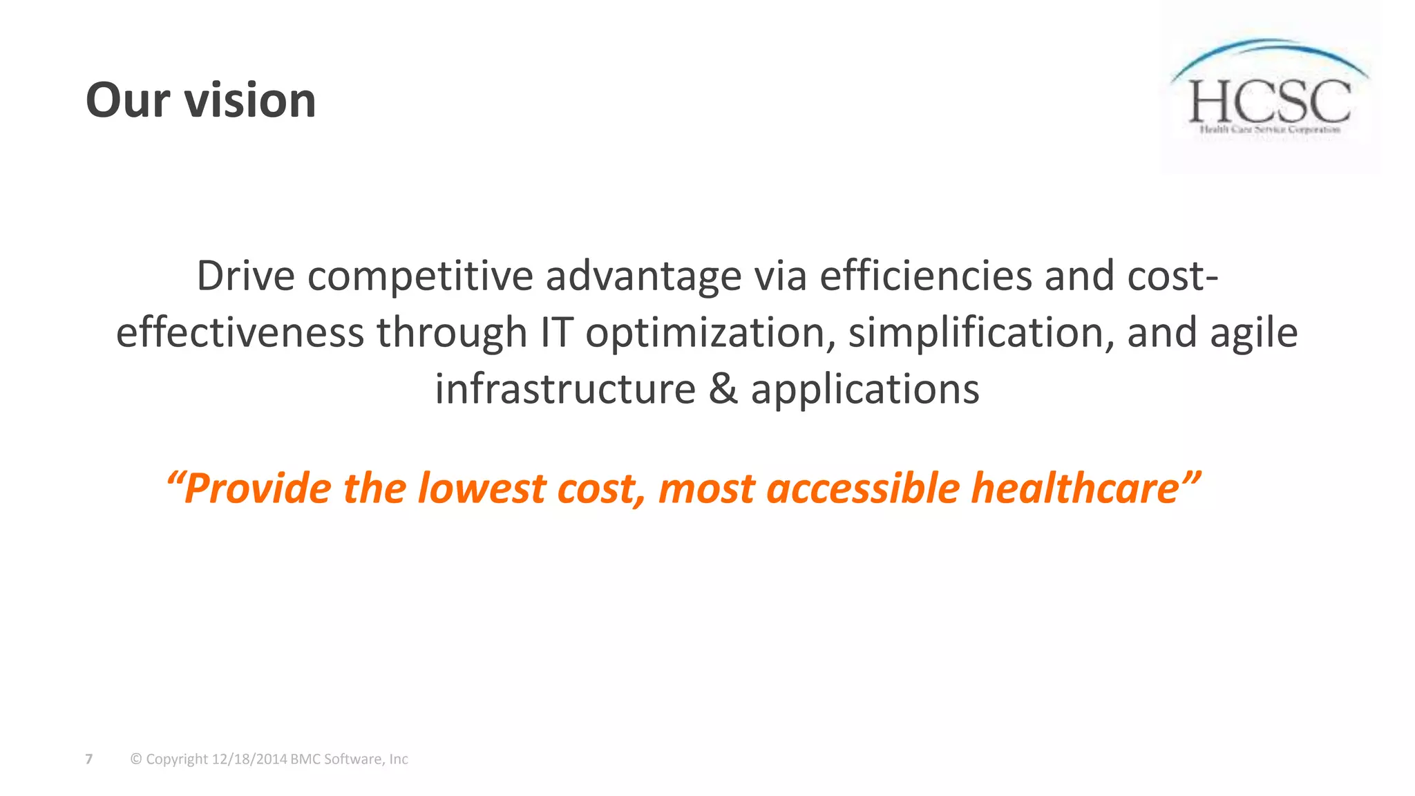 © Copyright 12/18/2014 BMC Software, Inc7
Our vision
Drive competitive advantage via efficiencies and cost-
effectiveness through IT optimization, simplification, and agile
infrastructure & applications
“Provide the lowest cost, most accessible healthcare”
 