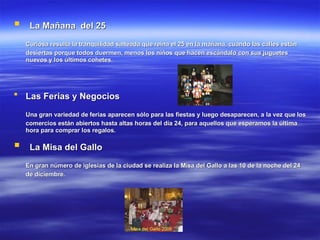 La Mañana  del 25   Curiosa resulta la tranquilidad salteada que reina el 25 en la mañana, cuando las calles están desiertas porque todos duermen, menos los niños que hacen escándalo con sus juguetes nuevos y los últimos cohetes.   Las Ferias y Negocios   Una gran variedad de ferias aparecen sólo para las fiestas y luego desaparecen, a la vez que los comercios están abiertos hasta altas horas del día 24, para aquellos que esperamos la última hora para comprar los regalos.   La Misa del Gallo   En gran número de iglesias de la ciudad se realiza la Misa del Gallo a las 10 de la noche del 24 de diciembre.   