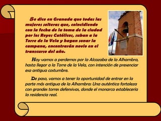S e dice en Granada que todas las  mujeres solteras que, coincidiendo  con la fecha de la toma de la ciudad  por los Reyes Católicos, suban a la  Torre de la Vela y hagan sonar la  campana, encontrarán novio en el  transcurso del año.  H oy vamos a perdernos por la Alcazaba de la Alhambra, hasta llegar a la Torre de la Vela, con intención de presenciar esa antigua costumbre.   D e paso, vamos a tener la oportunidad de entrar en la  parte más antigua de la Alhambra: Una auténtica fortaleza con grandes torres defensivas, donde el monarca establecería  la residencia real. 
