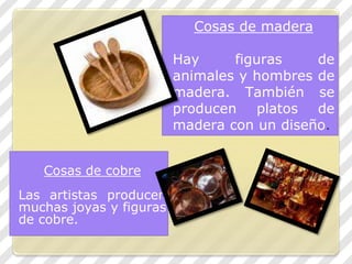 Cosas de cobre
Las artistas producen
muchas joyas y figuras
de cobre.
Cosas de madera
Hay figuras de
animales y hombres de
madera. También se
producen platos de
madera con un diseño.
 