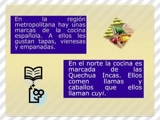 En la región metropolitana hay unas marcas de la cocina española. A ellos les gustan tapas, vienesas y empanadas. En el norte la cocina es marcada de las Quechua Incas. Ellos comen llamas y caballos que ellos llaman cuyi.
