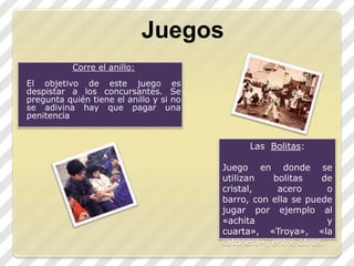 JuegosCorre el anillo:El objetivo de este juego es despistar a los concursantes. Se pregunta quién tiene el anillo y si no se adivina hay que pagar una penitenciaLas  Bolitas:Juego en donde se utilizan bolitas de cristal, acero o barro, con ella se puede jugar por ejemplo al «achita y cuarta», «Troya», «la ratonera», entre otros.