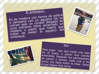 El emboque:Es de madera con forma de esfera o campana con un agujero De su cuerpo sale un cordón delgado en cuyo extremo tiene amarrado un madero o palito que habrá que tratar de meter al agujero del emboque.Tejo: Para jugar hay que trazar una raya en el suelo, o poner una cuerda extendida. Después los participantes se ubican y lanzan, cada cual a su turno, sus tejos sobre la línea. Gana el que llegue más cerca.