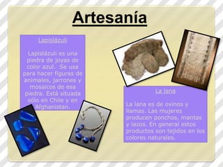 ArtesaníaLapislázuliLapislázuli es una piedra de joyas de color azul.  Se usa  para hacer figuras de animales, jarrones y mosaicos de esa piedra. Está situada sólo en Chile y en Afghanistan. La lana La lana es de ovinos y llamas. Las mujeres producen ponchos, mantas y lazos. En general estos productos son tejidos en los colores naturales.