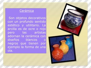 CerámicaSon objetos decorativos con un profundo sentido estético y utilitario. La arcilla es deocre o rojo pero las artistas adornan la cerámica con diseños blancos o negros que tienen por ejemplo la forma de una ola.