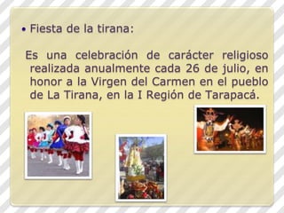Fiesta de la tirana: Es una celebración de carácter religioso realizada anualmente cada 26 de julio, en honor a la Virgen del Carmen en el pueblo de La Tirana, en la I Región de Tarapacá.