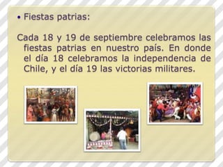 Fiestas patrias:Cada 18 y 19 de septiembre celebramos las fiestas patrias en nuestro país. En donde el día 18 celebramos la independencia de Chile, y el día 19 las victorias militares.