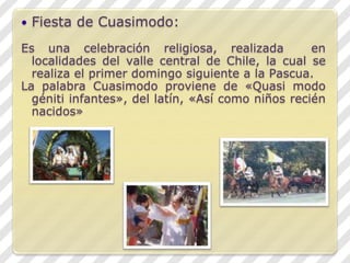 Fiesta de Cuasimodo:Es una celebración religiosa, realizada  en localidades del valle central de Chile, la cual se realiza el primer domingo siguiente a la Pascua.La palabra Cuasimodo proviene de «Quasimodo génitiinfantes», del latín, «Así como niños recién nacidos»