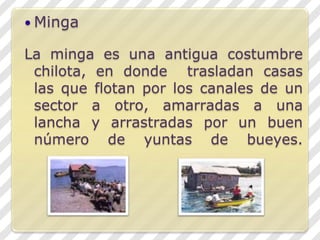 MingaLa minga es una antigua costumbre chilota, en donde  trasladan casas las que flotan por los canales de un sector a otro, amarradas a una lancha y arrastradas por un buen número de yuntas de bueyes.