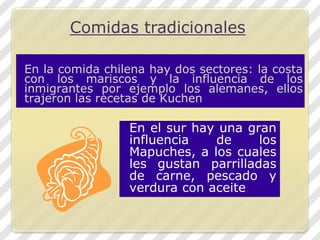 Comidas tradicionalesEn la comida chilena hay dos sectores: la costa con los mariscos y la influencia de los inmigrantes por ejemplo los alemanes, ellos trajeron las recetas de KuchenEn el sur hay una gran influencia de los Mapuches, a los cuales les gustan parrilladas de carne, pescado y verdura con aceite.