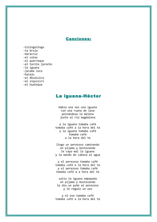 Canciones:

-tilingolingo
-la bruja
-Veracruz
-el colas
-el querreque
-el torito jarocho
-la iguana
-jarabe loco
-balaju
-el Ahualulco
-el siquisiri
-el huateque



                     La iguana-Héctor

                       Había una vez una iguana
                         con una ruana de lana
                          peinándose la melena
                        junto al rio magdalena

                        y la iguana tomaba café
                     tomaba café a la hora del te
                        y la iguana tomaba café
                               tomaba café
                            a la hora del te

                     llego un perezoso caminando
                        en pijama y bostezando
                         le cayo mal la iguana
                     y la mando de cabeza al agua

                       y el perezoso tomaba café
                     tomaba café a la hora del te
                       y el perezoso tomaba café
                      tomaba café a a hora del te

                      salio la iguana empapada
                       en pijama y bostezando
                     le dio un puño al perezoso
                         y le regalo un oso

                         y el oso tomaba café
                     tomaba café a la hora del te
 