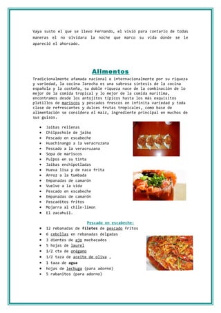 Vaya susto el que se llevo Fernando, el vivió para contarlo de todas
maneras el no olvidara la noche que marco su vida donde se le
apareció el ahorcado.




                          Alimentos
Tradicionalmente afamada nacional e internacionalmente por su riqueza
y variedad, la cocina Jarocha es una sabrosa síntesis de la cocina
española y la costeña, su doble riqueza nace de la combinación de lo
mejor de la comida tropical y lo mejor de la comida marítima,
encontramos desde los antojitos típicos hasta los más exquisitos
platillos de mariscos y pescados frescos en infinita variedad y toda
clase de refrescantes y dulces frutas tropicales, como base de
alimentación se considera el maíz, ingrediente principal en muchos de
sus guisos.

  •   Jaibas rellenas
  •   Chilpachole de jaiba
  •   Pescado en escabeche
  •   Huachinango a la veracruzana
  •   Pescado a la veracruzana
  •   Sopa de mariscos
  •   Pulpos en su tinta
  •   Jaibas enchipotladas
  •   Hueva lisa y de naca frita
  •   Arroz a la tumbada
  •   Empanadas de camarón
  •   Vuelve a la vida
  •   Pescado en escabeche
  •   Empanadas de camarón
  •   Pescaditos fritos
  •   Mojarra al chile-limon
  •   El zacahuil.

                         Pescado en escabeche:
  •   12 rebanadas de filetes de pescado fritos
  •   6 cebollas en rebanadas delgadas
  •   3 dientes de ajo machacados
  •   5 hojas de laurel
  •   1⁄2 cta de orégano
  •   1⁄2 taza de aceite de oliva ,
  •   1 taza de agua
  •   hojas de lechuga (para adorno)
  •   5 rabanitos (para adorno)
 
