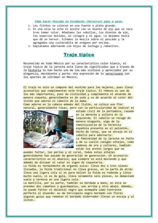 Cómo hacer Pescado en Escabeche (Veracruz) paso a paso:
  1. Los filetes se colocan en una fuente o plato grande.
  2. En una olla se echa el aceite con un diente de ajo que se saca
     tras tomar color. Añadimos las cebollas, los dientes de ajo,
     las especias molidas, el vinagre y el agua. Le dejamos hasta
     que dé un hervor. Echamos la mezcla sobre el pescado y le
     agregamos una cucharadita de orégano por encima.
  3. Emplatamos adornando con hojas de lechuga y rabanitos.


                         Tr aje típico
Reconocido en todo México por su característico color blanco, el
traje típico de la jarocha está lleno de significados que a través de
la historia lo han hecho uno de los más vistosos y apreciados por su
elegancia, movimiento y porte. Una expresión de lo veracruzano con
los aportes de ultramar en México.


El traje no solo se compone del vestido para las mujeres, pues lleva
accesorios que complementan este traje típico. El rebozo es uno de
los más importantes, pues da vistosidad y complementa el atuendo de
manera coqueta, generalmente es de seda y va de acuerdo al color del
listón que adorna el cabello de la dama.
Como adorno en la cabeza además del listón, se coloca una flor
natural, generalmente rosas, pero con la particularidad de indicar el
                                 estado civil de la portadora, casada
                                 en la derecha y soltera en la
                                 izquierda. El cabello se recoge de
                                 manera elegante, algo de la
                                 reminiscencia de la herencia
                                 española presente en el peinetón,
                                 hecho de carey, que se encaja en el
                                 cabello para adornarlo.
                                 La femineidad de la jarocha no falta
                                 y de su cuello cuelgan alhajas, como
                                 cadenas de oro y collares, también
                                 están los aretes largos que no
pueden faltar, las perlas y el coral, todas estas alhajas
generalmente han pasado de generación en generación. Un accesorio
característico es el abanico, que siempre se está moviendo y que
además de disipar el calor es signo de coquetería.
La falda es normalmente de organdí suizo: lleva dos o tres olanes
lisiados, la falda tradicional no lleva grecas, en la parte de atrás
lleva una ligera cola si es para ballet la falda es redonda y lleva
mucho vuelo, si es de gala, lleva solamente seis piezas, no demasiado
vuelo y termina en una ligera cola.
La mantilla, por su parte, también va bordada a mano, en esta se
prenden dos camafeos o guardapelos, uno arriba y otro abajo. Además,
no puede faltar el delantal negro que acompaña como contraste
perfecto al atuendo: es de terciopelo negro bordado con flores
algunas guías que rematan el bordado alderredor llevan un encaje y el
listón.
 