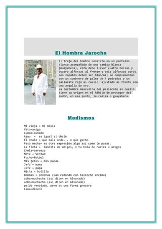 El Hombre Jarocho
                    El traje del hombre consiste en un pantalón
                    blanco acompañado de una camisa blanca
                    (Guayabera), ésta debe llevar cuatro bolsas y
                    cuatro alforzas al frente y seis alforzas atrás.
                    Los zapatos deben ser blancos; se complementan
                    con un sombrero de palma de 4 pedradas y un
                    paliacate rojo al cuello, ajustado al frente con
                    una argolla de oro.
                    La costumbre masculina del paliacate al cuello
                    tiene su origen en el hábito de proteger del
                    sudor, en ese punto, la camisa o guayabera.




                          Modismos
Mi vieja = mi novia
Vato=amigo
Cuñao=cuñado
Azuu = es igual al chale
El chale = que mala onda... o que gacho.
Paso mecha= es otra expresión algo así como te pasas.
La flota = bandita de amigos, o tu bola de cuates o amigos
Chela=cerveza
Neta = Verdad
Fucho=futbol
Mis jefes = mis papas
Jefa = mama
Jefe = papa
Micha = bolillo
Bombas = conchas (pan redondo con bizcocho encima)
acha=muchacha (así dicen en Alvarado)
acho=muchacho (así dicen en Alvarado)
peído =enojado, pero es una forma grosera
Lana=dinero
 