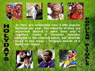 In Peru are celebrated near 3.000 popular holidays per year. The majority of they are organized around a saint boss and it registers inside a Christian calendar adopted in the colonial epoch, but carefully fused to the magic - religious beliefs of a particular region.  HOLYDAYS POPULAR RITUALS 