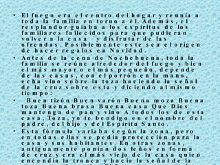 El fuego era el centro del hogar y reunía a toda la familia en torno a él. Además, el resplandor guiaba a los espíritus de los familiares fallecidos para que pudieran volver a la casa  y disfrutar de las ofrendas. Posiblemente este sea el origen de hacer regalos en Navidad.  Antes de la cena de Nochebuena, toda la familia se reúne alrededor del fuego y bien el más mayor o el más pequeño, depende de las casas, con el porrón en la mano, echa vino sobre la toza haciendo la señal de la cruz sobre esta y diciendo al mismo tiempo:    Buen tizón Buen varón Buena moza Buena toza Buena brasa Buena casa Que Dios mantenga de pan y vino A todos los de esta casa, Toza, yo te bendigo en el nombre del padre, del hijo y del Espíritu Santo.   Esta fórmula variaba según la zona, pero en todas ellas se pedía protección para la casa y sus habitantes. En otras zonas, antiguamente ponían dos leños en forma de cruz y era el más viejo de la casa quien encendía la tronca y hacia la señal de la cruz con el porrón. El fuego se mantenía hasta la festividad de la Candelaria (febrero). Las cenizas se recogían y guardaban para facilitar la germinación de las simientes, prevenir las plagas,  