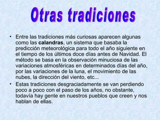   Entre las tradiciones más curiosas aparecen algunas como las  calandras , un sistema que basaba la predicción meteorológica para todo el año siguiente en el tiempo de los últimos doce días antes de Navidad. El método se basa en la observación minuciosa de las variaciones atmosféricas en determinados días del año, por las variaciones de la luna, el movimiento de las nubes, la dirección del viento, etc...   Estas tradiciones desgraciadamente se van perdiendo poco a poco con el paso de los años, no obstante, todavía hay gente en nuestros pueblos que creen y nos hablan de ellas.  Otras tradiciones  