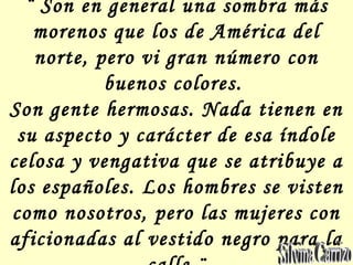¨ Son en general una sombra más
morenos que los de América del
norte, pero vi gran número con
buenos colores.
Son gente hermosas. Nada tienen en
su aspecto y carácter de esa índole
celosa y vengativa que se atribuye a
los españoles. Los hombres se visten
como nosotros, pero las mujeres con
aficionadas al vestido negro para la
 