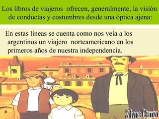 Los libros de viajeros ofrecen, generalmente, la visión
de conductas y costumbres desde una óptica ajena:
En estas líneas se cuenta como nos veía a los
argentinos un viajero norteamericano en los
primeros años de nuestra independencia.
 