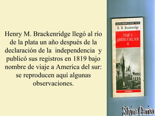 Henry M. Brackenridge llegó al río
de la plata un año después de la
declaración de la independencia y
publicó sus registros en 1819 bajo
nombre de viaje a America del sur:
se reproducen aquí algunas
observaciones.
 