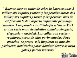 ¨ Buenos aires se extiende sobre la barraca unas 2
millas; sus cúpulas y torres y las pesadas masas dos
millas; sus cúpulas y torres y las pesadas mas de
edificación le dan aspecto imponente pero algo
sombrío. Comparada con Filadelfia o Nueva York
es una vasta masa de ladrillos apilados sin gusto,
elegancia y variedad. Las calles son rectas y
regulares, pocas de ellas pavimentadas. Poca
atención se presta a la limpieza; en una sin
pavimento noté varios pozos hondos: dentro se tiran
gatos y perros muertos.¨
 