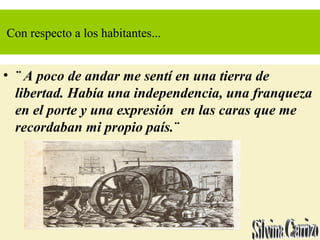 Con respecto a los habitantes...
• ¨ A poco de andar me sentí en una tierra de
libertad. Había una independencia, una franqueza
en el porte y una expresión en las caras que me
recordaban mi propio país.¨
 