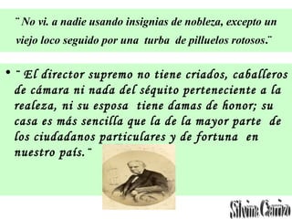 ¨ No vi. a nadie usando insignias de nobleza, excepto un
viejo loco seguido por una turba de pilluelos rotosos.¨
• ¨ El director supremo no tiene criados, caballeros
de cámara ni nada del séquito perteneciente a la
realeza, ni su esposa tiene damas de honor; su
casa es más sencilla que la de la mayor parte de
los ciudadanos particulares y de fortuna en
nuestro país.¨
 