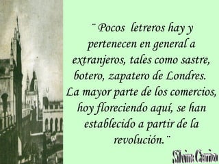 ¨ Pocos letreros hay y
pertenecen en general a
extranjeros, tales como sastre,
botero, zapatero de Londres.
La mayor parte de los comercios,
hoy floreciendo aquí, se han
establecido a partir de la
revolución.¨
 