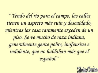 ¨ Yendo del río para el campo, las calles
tienen un aspecto más ruin y descuidado,
mientras las casa raramente exceden de un
piso. Se ve mucho de raza indiana,
generalmente gente pobre, inofensiva e
indolente, que no hablaban más que el
español.¨
 
