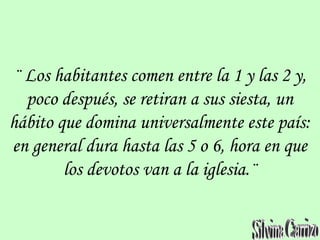 ¨ Los habitantes comen entre la 1 y las 2 y,
poco después, se retiran a sus siesta, un
hábito que domina universalmente este país:
en general dura hasta las 5 o 6, hora en que
los devotos van a la iglesia.¨
 
