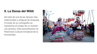 9. La Danza del Wititi
Se trata de una de las danzas más
tradicionales y antiguas de Arequipa.
A través de su coreografía se
representa el cortejo de un hombre
con jóvenes. Esta escenificación es
Patrimonio Cultural Inmaterial de la
Humanidad.
 