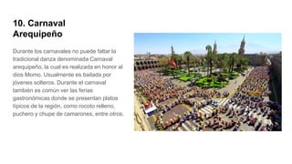 10. Carnaval
Arequipeño
Durante los carnavales no puede faltar la
tradicional danza denominada Carnaval
arequipeño, la cual es realizada en honor al
dios Momo. Usualmente es bailada por
jóvenes solteros. Durante el carnaval
también es común ver las ferias
gastronómicas donde se presentan platos
típicos de la región, como rocoto relleno,
puchero y chupe de camarones, entre otros.
 