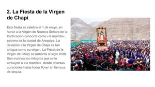 2. La Fiesta de la Virgen
de Chapi
Esta fiesta se celebra el 1 de mayo, en
honor a la Virgen de Nuestra Señora de la
Purificación conocida como «la mamita»,
patrona de la ciudad de Arequipa. La
devoción a la Virgen de Chapi es tan
antigua como su origen. La Fiesta de la
Virgen de Chapi se remonta al siglo XVIII.
Son muchos los milagros que se le
atribuyen a «la mamita», desde diversas
curaciones hasta hacer llover en tiempos
de sequía.
 