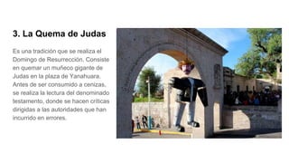 3. La Quema de Judas
Es una tradición que se realiza el
Domingo de Resurrección. Consiste
en quemar un muñeco gigante de
Judas en la plaza de Yanahuara.
Antes de ser consumido a cenizas,
se realiza la lectura del denominado
testamento, donde se hacen críticas
dirigidas a las autoridades que han
incurrido en errores.
 